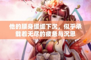他的腰身缓缓下沉，似乎承载着无尽的疲惫与沉思