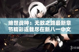 绝世战神：无敌之路最新章节精彩连载尽在新八一中文网