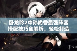 卧龙吟2中孙尚香最强阵容搭配技巧全解析，轻松打造高效团队