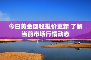 今日黄金回收报价更新 了解当前市场行情动态