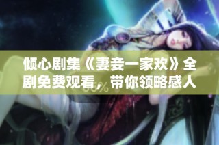 倾心剧集《妻妾一家欢》全剧免费观看，带你领略感人故事