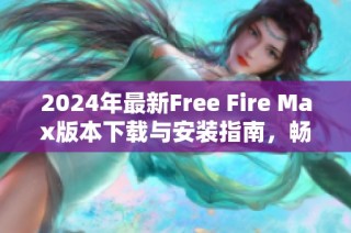 2024年最新Free Fire Max版本下载与安装指南，畅享极致游戏体验
