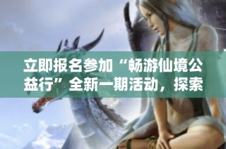 立即报名参加“畅游仙境公益行”全新一期活动，探索自然之美，共享精彩旅程！