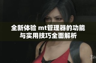 全新体验 mt管理器的功能与实用技巧全面解析