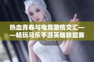 热血青春与电竞激情交汇——畅玩马乐手游英雄联盟赛事之旅