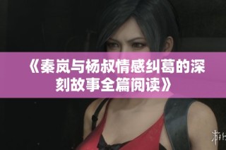 《秦岚与杨叔情感纠葛的深刻故事全篇阅读》