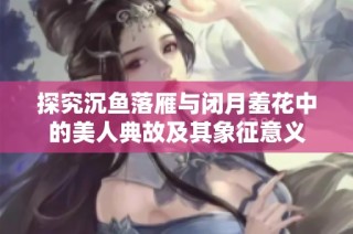 探究沉鱼落雁与闭月羞花中的美人典故及其象征意义