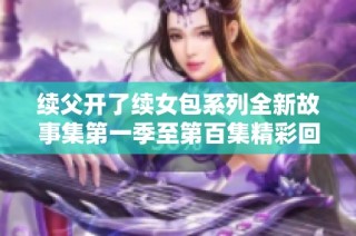 续父开了续女包系列全新故事集第一季至第百集精彩回顾