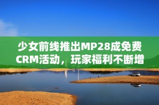 少女前线推出MP28成免费CRM活动，玩家福利不断增加