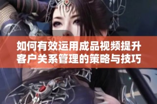 如何有效运用成品视频提升客户关系管理的策略与技巧