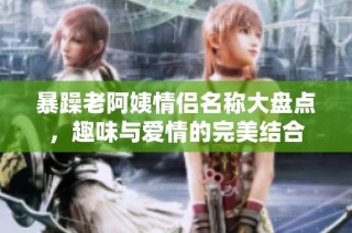 暴躁老阿姨情侣名称大盘点，趣味与爱情的完美结合