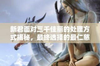 新君面对三千佳丽的处理方式揭秘，最终选择的最仁慈之法令帝后关系更和谐