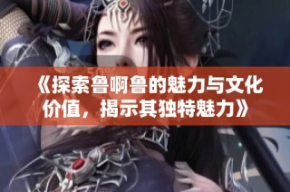 《探索鲁啊鲁的魅力与文化价值，揭示其独特魅力》