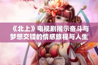 《北上》电视剧揭示奋斗与梦想交错的情感旅程与人生抉择
