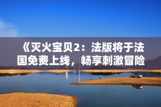 《灭火宝贝2：法版将于法国免费上线，畅享刺激冒险》