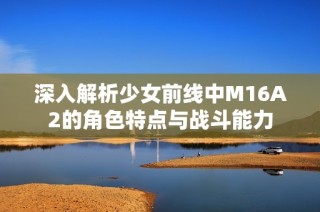 深入解析少女前线中M16A2的角色特点与战斗能力