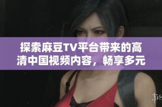 探索麻豆TV平台带来的高清中国视频内容，畅享多元化的在线视频体验