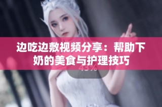 边吃边敷视频分享：帮助下奶的美食与护理技巧