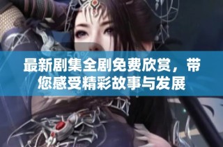 最新剧集全剧免费欣赏，带您感受精彩故事与发展