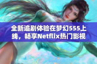 全新追剧体验在梦幻555上线，畅享Netflix热门影视作品的精彩内容