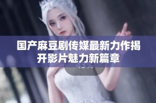 国产麻豆剧传媒最新力作揭开影片魅力新篇章