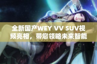 全新国产WEY VV SUV视频亮相，带您领略未来智能驾乘体验