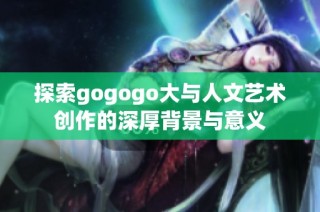 探索gogogo大与人文艺术创作的深厚背景与意义