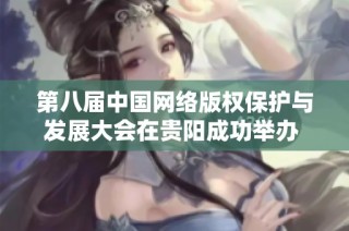第八届中国网络版权保护与发展大会在贵阳成功举办 促进行业交流与合作