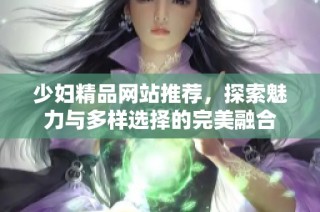 少妇精品网站推荐，探索魅力与多样选择的完美融合