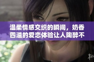 温柔情感交织的瞬间，奶香四溢的爱恋体验让人陶醉不已