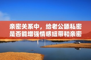 亲密关系中，给老公舔私密是否能增强情感纽带和亲密感