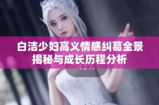 白洁少妇高义情感纠葛全景揭秘与成长历程分析