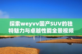 探索weyvv国产SUV的独特魅力与卓越性能全景视频解析