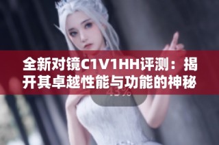 全新对镜C1V1HH评测：揭开其卓越性能与功能的神秘面纱