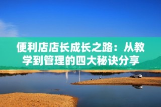 便利店店长成长之路：从教学到管理的四大秘诀分享