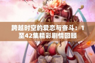 跨越时空的爱恋与奋斗：1至42集精彩剧情回顾