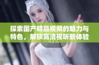 探索国产精品视频的魅力与特色，解锁高清视听新体验