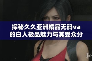 探秘久久亚洲精品无码va的白人极品魅力与其受众分析