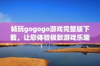 畅玩gogogo游戏完整版下载，让您体验极致游戏乐趣与精彩剧情