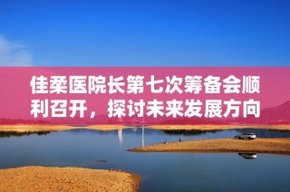 佳柔医院长第七次筹备会顺利召开，探讨未来发展方向