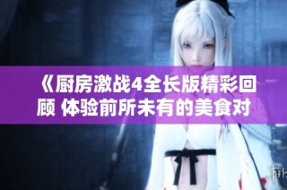 《厨房激战4全长版精彩回顾 体验前所未有的美食对决》