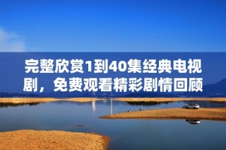 完整欣赏1到40集经典电视剧，免费观看精彩剧情回顾