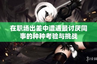 在职场出差中遭遇最讨厌同事的种种考验与挑战