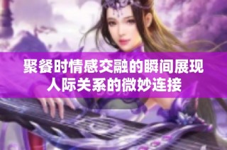 聚餐时情感交融的瞬间展现人际关系的微妙连接