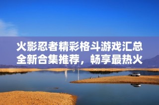 火影忍者精彩格斗游戏汇总全新合集推荐，畅享最热火影格斗游戏的终极体验