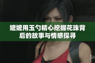 嬷嬷用玉勺精心挖掘花珠背后的故事与情感探寻