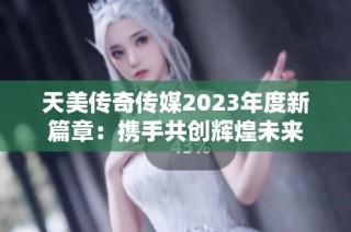 天美传奇传媒2023年度新篇章：携手共创辉煌未来
