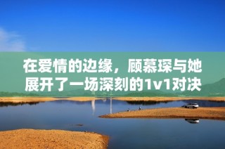 在爱情的边缘，顾慕琛与她展开了一场深刻的1v1对决