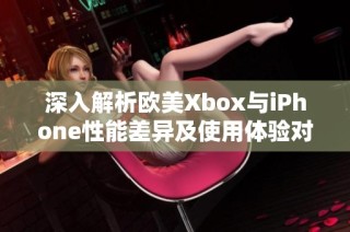 深入解析欧美Xbox与iPhone性能差异及使用体验对比
