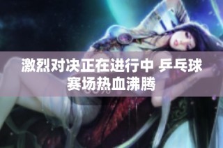 激烈对决正在进行中 乒乓球赛场热血沸腾